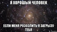 я хорошый человек если меня розозлить я загрызу тебя