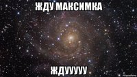 жду максимка ждууууу