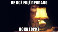 не всё ещё пропало пока горит