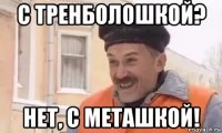 с тренболошкой? нет, с меташкой!