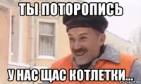 ты поторопись у нас щас котлетки...