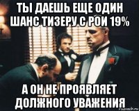 ты даешь еще один шанс тизеру с рои 19% а он не проявляет должного уважения