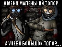 у меня маленький топор а учебя большой топор