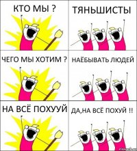 КТО МЫ ? ТЯНЬШИСТЫ ЧЕГО МЫ ХОТИМ ? НАЁБЫВАТЬ ЛЮДЕЙ НА ВСЁ ПОХУУЙ ДА,НА ВСЁ ПОХУЙ !!