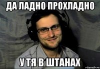 да ладно прохладно у тя в штанах