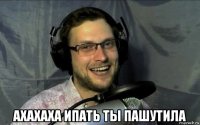  ахахаха ипать ты пашутила