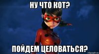 ну что кот? пойдем целоваться?