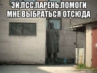 эй,псс,парень,помоги мне выбраться отсюда 