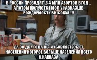 в россии проводят ,3-4 млн абортов в год... а потом жалуются мол у кавказцев рождаемость высокая !!! да за два года вы избавляетесь от населения которое больше населения всего с.кавказа