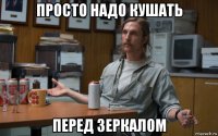 просто надо кушать перед зеркалом