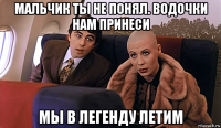 мальчик ты не понял. водочки нам принеси мы в легенду летим