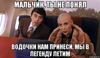 мальчик, ты не понял водочки нам принеси, мы в легенду летим