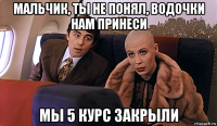 мальчик, ты не понял, водочки нам принеси мы 5 курс закрыли