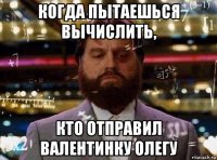 когда пытаешься вычислить, кто отправил валентинку олегу