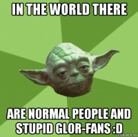 in the world there are normal people and stupid glor-fans :d