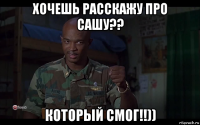 хочешь расскажу про сашу?? который смог!!))