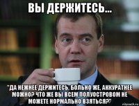 вы держитесь... "да нежнее держитесь, больно же, аккуратнее можно? что же вы всем полуостровом не можете нормально взяться?"