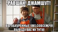 равшан! джамшут! вы обкуренные уже совсем?!я выведу вас их тнт4!