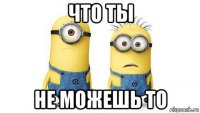 что ты не можешь то