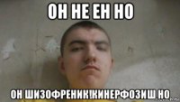 он не ен но он шизофреник!кинерфозиш но