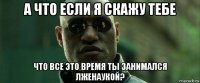 а что если я скажу тебе что все это время ты занимался лженаукой?