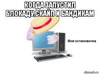 когда запустил блокаду,скайп и бандикам 