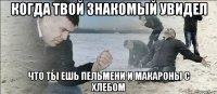когда твой знакомый увидел что ты ешь пельмени и макароны с хлебом