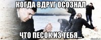 когда вдруг осознал что песок из тебя...