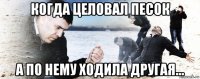 когда целовал песок а по нему ходила другая...