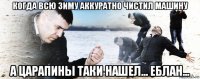 когда всю зиму аккуратно чистил машину а царапины таки нашел... еблан...