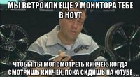 мы встроили еще 2 монитора тебе в ноут чтобы ты мог смотреть кинчек, когда смотришь кинчек, пока сидишь на ютубе