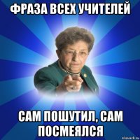 фраза всех учителей сам пошутил, сам посмеялся