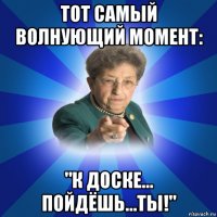 тот самый волнующий момент: "к доске... пойдёшь...ты!"