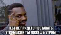  тебе не придется вставать утром,если ты ляжешь утром