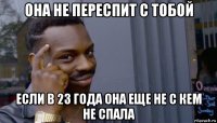 она не переспит с тобой если в 23 года она еще не с кем не спала