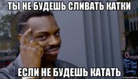 ты не будешь сливать катки если не будешь катать