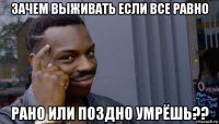 зачем выживать если все равно рано или поздно умрёшь??