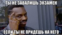 ты не завалишь экзамен если ты не придёшь на него