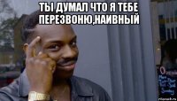 ты думал что я тебе перезвоню,наивный 