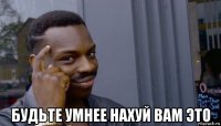  будьте умнее нахуй вам это