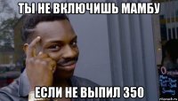 ты не включишь мамбу если не выпил 350