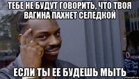 тебе не будут говорить, что твоя вагина пахнет селедкой если ты ее будешь мыть