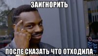 заигнорить после сказать что отходила