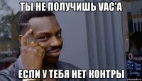 ты не получишь vac'a если у тебя нет контры