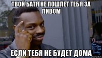 твой батя не пошлет тебя за пивом если тебя не будет дома