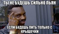 ты не будешь сильно пьян если будешь пить только с крышечки