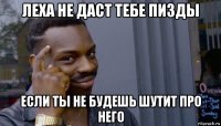 леха не даст тебе пизды если ты не будешь шутит про него