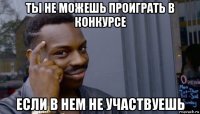 ты не можешь проиграть в конкурсе если в нем не участвуешь