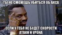 ты не сможешь убиться об акса если у тебя не будет скорости атаки и урона