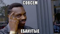 совсем ебанутые